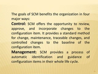 The goals of SCM benefits the organization in four
major ways:
Control: SCM offers the opportunity to review,
approve, and incorporate changes to the
configuration item. It provides a standard method
for change, maintenance, traceable changes, and
controlled changes to the baseline of the
configuration item.
Management: SCM provides a process of
automatic identification and guidance of
configuration items in their whole life cycle.
19
 