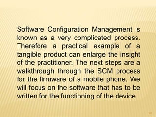 Software Configuration Management is
known as a very complicated process.
Therefore a practical example of a
tangible product can enlarge the insight
of the practitioner. The next steps are a
walkthrough through the SCM process
for the firmware of a mobile phone. We
will focus on the software that has to be
written for the functioning of the device.
22
 