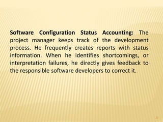 Software Configuration Status Accounting: The
project manager keeps track of the development
process. He frequently creates reports with status
information. When he identifies shortcomings, or
interpretation failures, he directly gives feedback to
the responsible software developers to correct it.
27
 