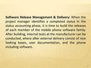 Software Release Management & Delivery: When the
project manager identifies a completed status in the
status accounting phase, it is time to build the releases
of each member of the mobile phone software family.
After building, internal tests at the manufacturer can be
conducted, where after external delivery consist of nice
looking boxes, user documentation, and the phone
including software.
29
 