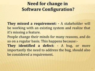 Need for change in
Software Configuration?
They missed a requirement: - A stakeholder will
be working with an existing system and realize that
it’s missing a feature.
People change their minds for many reasons, and do
so on a regular basis. This happens because:-
They identified a defect: - A bug, or more
importantly the need to address the bug, should also
be considered a requirement.
4
 