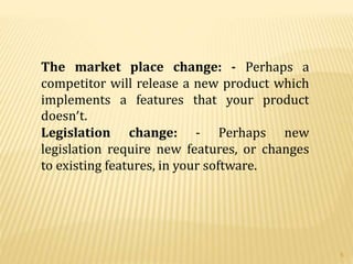 The market place change: - Perhaps a
competitor will release a new product which
implements a features that your product
doesn’t.
Legislation change: - Perhaps new
legislation require new features, or changes
to existing features, in your software.
5
 