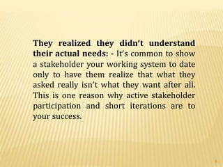 They realized they didn’t understand
their actual needs: - It’s common to show
a stakeholder your working system to date
only to have them realize that what they
asked really isn’t what they want after all.
This is one reason why active stakeholder
participation and short iterations are to
your success.
6
 
