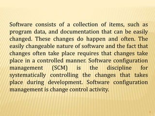 Software consists of a collection of items, such as
program data, and documentation that can be easily
changed. These changes do happen and often. The
easily changeable nature of software and the fact that
changes often take place requires that changes take
place in a controlled manner. Software configuration
management (SCM) is the discipline for
systematically controlling the changes that takes
place during development. Software configuration
management is change control activity.
8
 