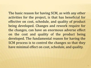 The basic reason for having SCM, as with any other
activities for the project, is that has beneficial for
effective on cost, schedule, and quality of product
being developed. Changes and rework require for
the changes, can have an enormous adverse effect
on the cost and quality of the product being
developed. The fundamental reason for having the
SCM process is to control the changes so that they
have minimal effect on cost, schedule, and quality.
9
 