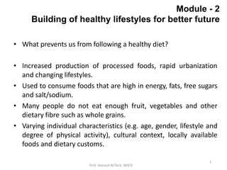 1
Prof. Veeresh M.Tech. MISTE
Module - 2
Building of healthy lifestyles for better future
• What prevents us from following a healthy diet?
• Increased production of processed foods, rapid urbanization
and changing lifestyles.
• Used to consume foods that are high in energy, fats, free sugars
and salt/sodium.
• Many people do not eat enough fruit, vegetables and other
dietary fibre such as whole grains.
• Varying individual characteristics (e.g. age, gender, lifestyle and
degree of physical activity), cultural context, locally available
foods and dietary customs.
 