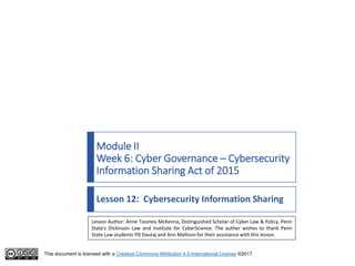 This document is licensed with a Creative Commons Attribution 4.0 International License ©2017
Module II
Week 6: Cyber Governance – Cybersecurity
Information Sharing Act of 2015
Lesson 12: Cybersecurity Information Sharing
Lesson Author: Anne Toomey McKenna, Distinguished Scholar of Cyber Law & Policy, Penn
State's Dickinson Law and Institute for CyberScience. The author wishes to thank Penn
State Law students Ylli Dautaj and Ann Mallison for their assistance with this lesson.
 