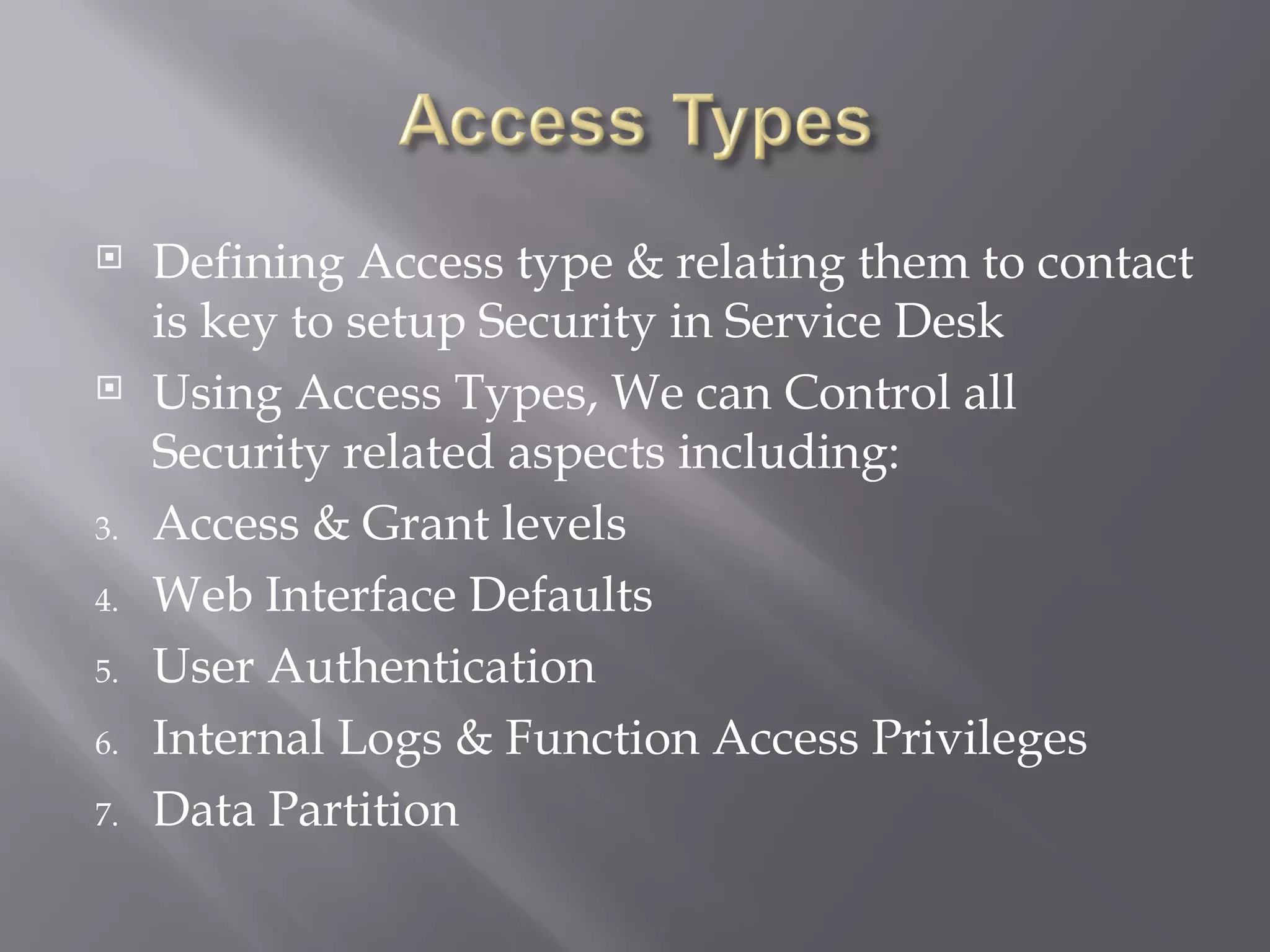     Defining Access type & relating them to contact
     is key to setup Security in Service Desk
    Using Access Types, We can Control all
     Security related aspects including:
3.   Access & Grant levels
4.   Web Interface Defaults
5.   User Authentication
6.   Internal Logs & Function Access Privileges
7.   Data Partition
 