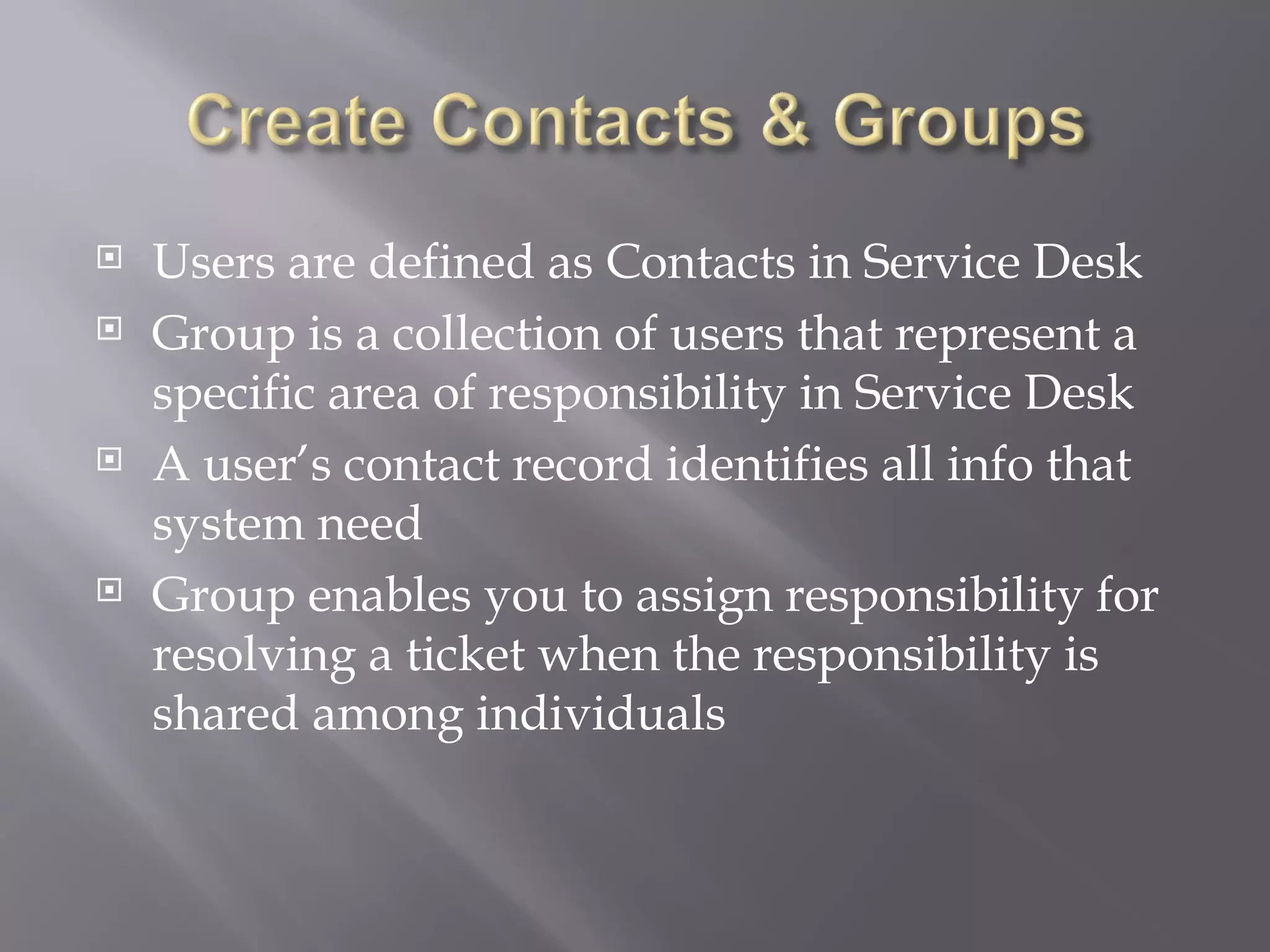    Users are defined as Contacts in Service Desk
   Group is a collection of users that represent a
    specific area of responsibility in Service Desk
   A user’s contact record identifies all info that
    system need
   Group enables you to assign responsibility for
    resolving a ticket when the responsibility is
    shared among individuals
 