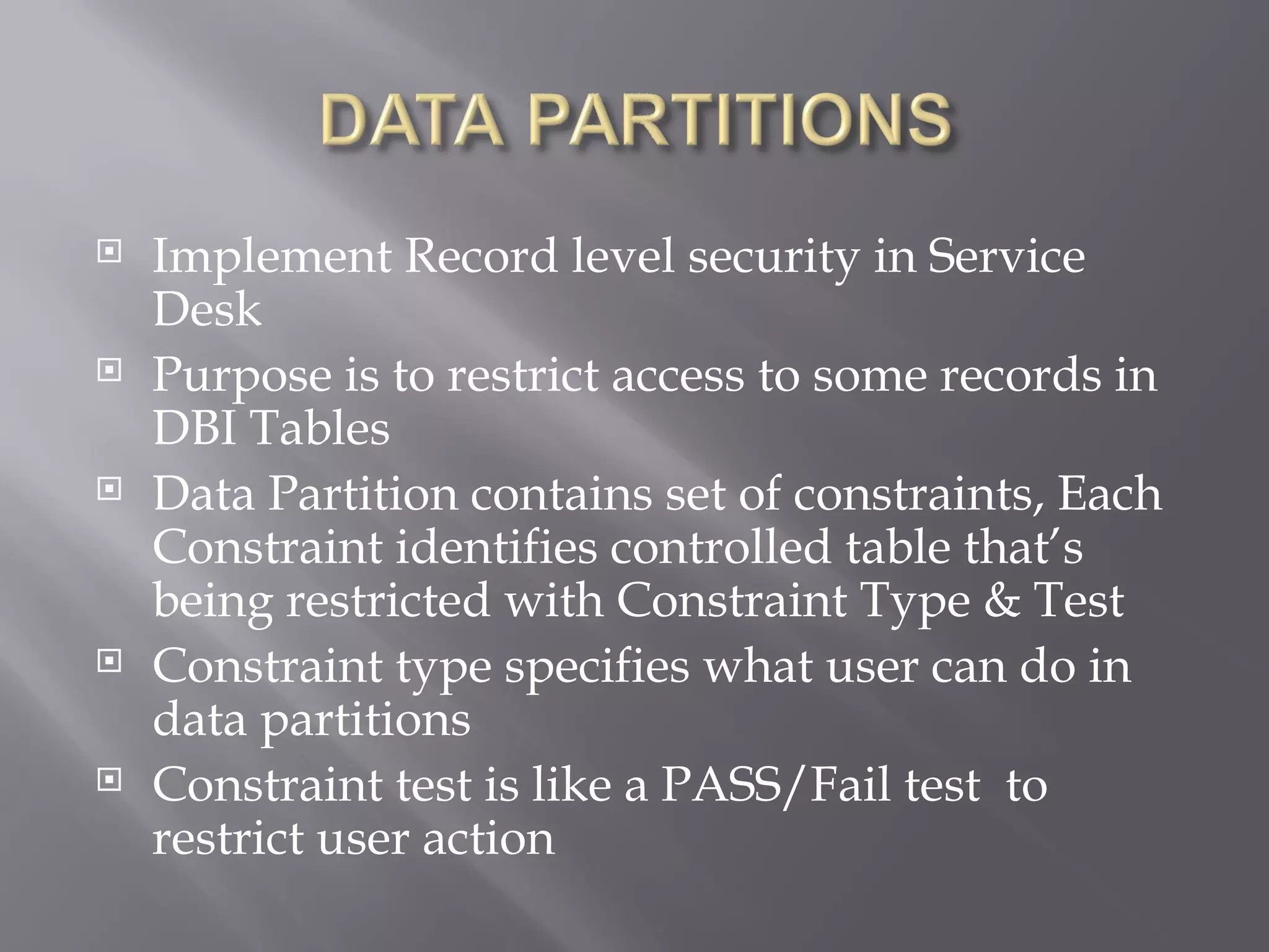    Implement Record level security in Service
    Desk
   Purpose is to restrict access to some records in
    DBI Tables
   Data Partition contains set of constraints, Each
    Constraint identifies controlled table that’s
    being restricted with Constraint Type & Test
   Constraint type specifies what user can do in
    data partitions
   Constraint test is like a PASS/Fail test to
    restrict user action
 