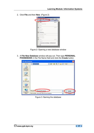 Learning Module: Information Systems


2. Click File and then New. (Figure 2)




               Figure 2: Opening a new database window


3. A File New Database window will pop out. Then type PERSONAL
   PHONEBOOK in the File Name field and click the Create button.




                     Figure 3: Naming the database




www.ppk.kpm.my                                                     < 17 >
 