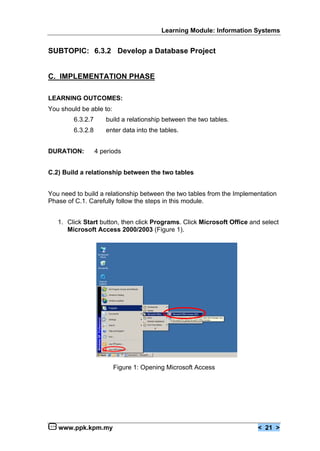 Learning Module: Information Systems


SUBTOPIC: 6.3.2 Develop a Database Project


C. IMPLEMENTATION PHASE

LEARNING OUTCOMES:
You should be able to:
        6.3.2.7      build a relationship between the two tables.
        6.3.2.8      enter data into the tables.


DURATION:         4 periods


C.2) Build a relationship between the two tables


You need to build a relationship between the two tables from the Implementation
Phase of C.1. Carefully follow the steps in this module.


   1. Click Start button, then click Programs. Click Microsoft Office and select
      Microsoft Access 2000/2003 (Figure 1).




                         Figure 1: Opening Microsoft Access




   www.ppk.kpm.my                                                       < 21 >
 
