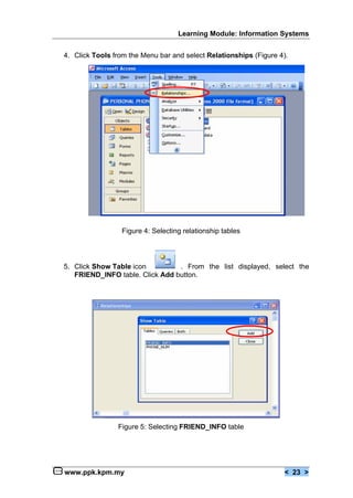 Learning Module: Information Systems


4. Click Tools from the Menu bar and select Relationships (Figure 4).




                 Figure 4: Selecting relationship tables




5. Click Show Table icon         . From the list displayed, select the
   FRIEND_INFO table. Click Add button.




                Figure 5: Selecting FRIEND_INFO table




www.ppk.kpm.my                                                      < 23 >
 