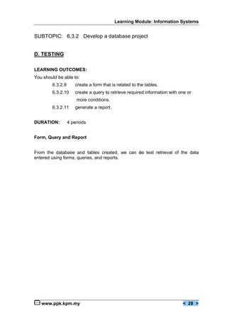 Learning Module: Information Systems


SUBTOPIC: 6.3.2 Develop a database project


D. TESTING

LEARNING OUTCOMES:
You should be able to:
        6.3.2.9      create a form that is related to the tables.
        6.3.2.10     create a query to retrieve required information with one or
                      more conditions.
        6.3.2.11     generate a report.


DURATION:         4 periods


Form, Query and Report


From the database and tables created, we can do test retrieval of the data
entered using forms, queries, and reports.




   www.ppk.kpm.my                                                          < 28 >
 