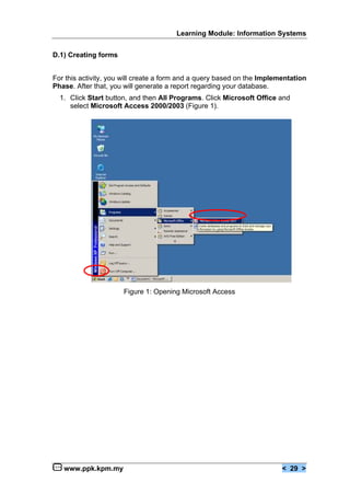 Learning Module: Information Systems


D.1) Creating forms


For this activity, you will create a form and a query based on the Implementation
Phase. After that, you will generate a report regarding your database.
  1. Click Start button, and then All Programs. Click Microsoft Office and
     select Microsoft Access 2000/2003 (Figure 1).




                      Figure 1: Opening Microsoft Access




   www.ppk.kpm.my                                                        < 29 >
 