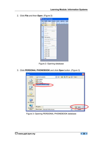 Learning Module: Information Systems


2. Click File and then Open. (Figure 2)




                        Figure 2: Opening database


3. Click PERSONAL PHONEBOOK and click Open button. (Figure 3)




          Figure 3: Opening PERSONAL PHONEBOOK database




 www.ppk.kpm.my                                                  < 30 >
 