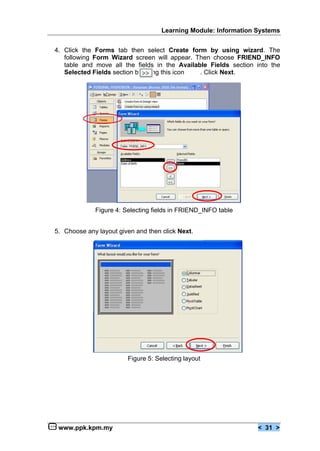 Learning Module: Information Systems


4. Click the Forms tab then select Create form by using wizard. The
   following Form Wizard screen will appear. Then choose FRIEND_INFO
   table and move all the fields in the Available Fields section into the
   Selected Fields section by using this icon  . Click Next.




             Figure 4: Selecting fields in FRIEND_INFO table


5. Choose any layout given and then click Next.




                        Figure 5: Selecting layout




 www.ppk.kpm.my                                                  < 31 >
 