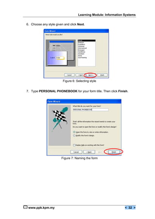 Learning Module: Information Systems


6. Choose any style given and click Next.




                         Figure 6: Selecting style


7. Type PERSONAL PHONEBOOK for your form title. Then click Finish.




                        Figure 7: Naming the form




 www.ppk.kpm.my                                                  < 32 >
 