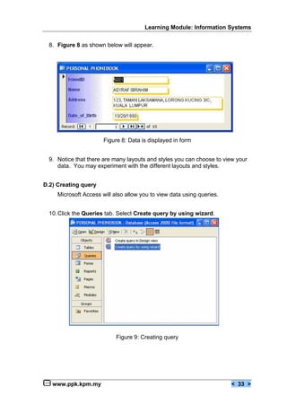 Learning Module: Information Systems


  8. Figure 8 as shown below will appear.




                       Figure 8: Data is displayed in form


  9. Notice that there are many layouts and styles you can choose to view your
     data. You may experiment with the different layouts and styles.


D.2) Creating query
     Microsoft Access will also allow you to view data using queries.


  10. Click the Queries tab. Select Create query by using wizard.




                            Figure 9: Creating query




   www.ppk.kpm.my                                                       < 33 >
 