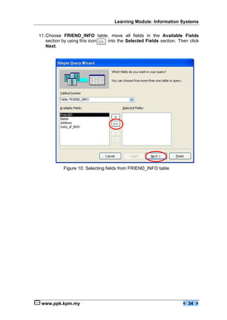 Learning Module: Information Systems


11. Choose FRIEND_INFO table, move all fields in the Available Fields
    section by using this icon into the Selected Fields section. Then click
    Next.




           Figure 10: Selecting fields from FRIEND_INFO table




 www.ppk.kpm.my                                                    < 34 >
 