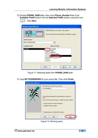 Learning Module: Information Systems


12. Choose PHONE_NUM table, then move Phone_Number field in the
    Available Fields section into the Selected Fields section using this icon.
            Click Next.




            Figure 11: Selecting fields from PHONE_NUM table


13. Type MY PHONEBOOK for your query title. Then click Finish.




                            Figure 12: Naming query



 www.ppk.kpm.my                                                         < 35 >
 
