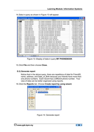 Learning Module: Information Systems


14. Data in query as shown in Figure 13 will appear.




             Figure 13: Display of data in query MY PHONEBOOK


15. Click File and then choose Close.


 D.3) Generate report
     Notice that in the above query, there are repetitions of data for FriendID,
     name, address, and Date_of_Birth because your friends have more than
     one phone numbers. Each record has a different phone number. Your
     view of data can be better organized using reports.
16. Click the Reports tab. Choose Create report by using wizard.




                         Figure 14: Generate report




 www.ppk.kpm.my                                                          < 36 >
 