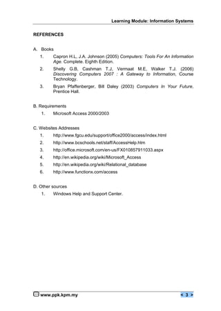 Learning Module: Information Systems


REFERENCES


A. Books
   1.    Capron H.L, J.A. Johnson (2005) Computers: Tools For An Information
         Age. Complete. Eighth Edition.
   2.    Shelly G.B, Cashman T.J, Vermaat M.E, Walker T.J. (2006)
         Discovering Computers 2007 : A Gateway to Information, Course
         Technology.
   3.    Bryan Pfaffenberger, Bill Daley (2003) Computers In Your Future,
         Prentice Hall.


B. Requirements
   1.    Microsoft Access 2000/2003


C. Websites Addresses
   1.    http://www.fgcu.edu/support/office2000/access/index.html
   2.    http://www.bcschools.net/staff/AccessHelp.htm
   3.    http://office.microsoft.com/en-us/FX010857911033.aspx
   4.    http://en.wikipedia.org/wiki/Microsoft_Access
   5.    http://en.wikipedia.org/wiki/Relational_database
   6.    http://www.functionx.com/access


D. Other sources
   1.    Windows Help and Support Center.




   www.ppk.kpm.my                                                    < 3 >
 