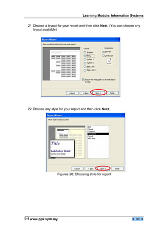 Learning Module: Information Systems


21. Choose a layout for your report and then click Next. (You can choose any
    layout available)




                       Figure 19: Choosing report layout




22. Choose any style for your report and then click Next.




                    Figures 20: Choosing style for report




 www.ppk.kpm.my                                                       < 39 >
 