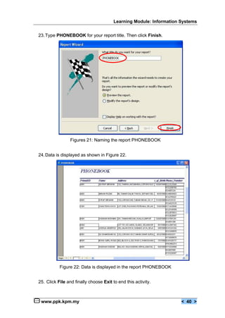 Learning Module: Information Systems


23. Type PHONEBOOK for your report title. Then click Finish.




                 Figures 21: Naming the report PHONEBOOK


24. Data is displayed as shown in Figure 22.




           Figure 22: Data is displayed in the report PHONEBOOK


25. Click File and finally choose Exit to end this activity.



 www.ppk.kpm.my                                                      < 40 >
 