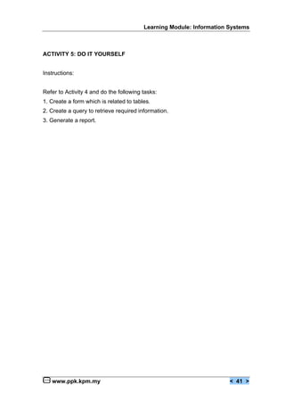 Learning Module: Information Systems



ACTIVITY 5: DO IT YOURSELF


Instructions:


Refer to Activity 4 and do the following tasks:
1. Create a form which is related to tables.
2. Create a query to retrieve required information.
3. Generate a report.




   www.ppk.kpm.my                                                     < 41 >
 