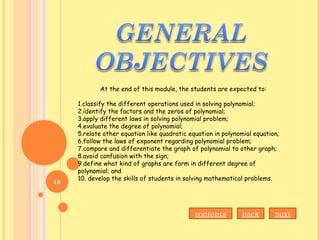 At the end of this module, the students are expected to:
1.classify the different operations used in solving polynomial;
2.identify the factors and the zeros of polynomial;
3.apply different laws in solving polynomial problem;
4.evaluate the degree of polynomial;
5.relate other equation like quadratic equation in polynomial equation;
6.follow the laws of exponent regarding polynomial problem;
7.compare and differentiate the graph of polynomial to other graph;
8.avoid confusion with the sign;
9.define what kind of graphs are form in different degree of
polynomial; and
10. develop the skills of students in solving mathematical problems.
contents back next
10
 