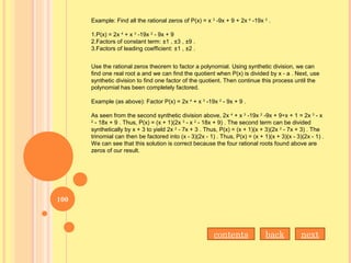 Example: Find all the rational zeros of P(x) = x 3
-9x + 9 + 2x 4
-19x 2
.
1.P(x) = 2x 4
+ x 3
-19x 2
- 9x + 9
2.Factors of constant term: ±1 , ±3 , ±9 .
3.Factors of leading coefficient: ±1 , ±2 .
Use the rational zeros theorem to factor a polynomial. Using synthetic division, we can
find one real root a and we can find the quotient when P(x) is divided by x - a . Next, use
synthetic division to find one factor of the quotient. Then continue this process until the
polynomial has been completely factored.
Example (as above): Factor P(x) = 2x 4
+ x 3
-19x 2
- 9x + 9 .
As seen from the second synthetic division above, 2x 4
+ x 3
-19x 2
-9x + 9÷x + 1 = 2x 3
- x
2
- 18x + 9 . Thus, P(x) = (x + 1)(2x 3
- x 2
- 18x + 9) . The second term can be divided
synthetically by x + 3 to yield 2x 2
- 7x + 3 . Thus, P(x) = (x + 1)(x + 3)(2x 2
- 7x + 3) . The
trinomial can then be factored into (x - 3)(2x - 1) . Thus, P(x) = (x + 1)(x + 3)(x - 3)(2x - 1) .
We can see that this solution is correct because the four rational roots found above are
zeros of our result.
contents back next
100
 