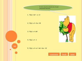 B. Give only the rational zero of each
polynomial functions.
B. Give only the rational zero of each
polynomial functions.
1. P(x) = 2x2
– x + 2
2. P(x) = x2
+ 3x + 10
3. P(x) = x2
-64
4. P(x) = x4
– 1
5. P(x) = x4
+ x3
+ 4x2
+ 6x – 12
nextbackcontents
103
 