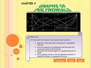 CHAPTER V
Objectives
At the end of this chapter, the students must be able to:
1. find the x-intercepts and y-intercept of a polynomial
function;
2. write the equation of a polynomial function given the
zeros and a point on the function;
3. determine the minimal degree of a polynomial given its
graph;
4. use a graphing utility to find the absolute maximum or
absolute minimum of a polynomial function;
Objectives
At the end of this chapter, the students must be able to:
1. find the x-intercepts and y-intercept of a polynomial
function;
2. write the equation of a polynomial function given the
zeros and a point on the function;
3. determine the minimal degree of a polynomial given its
graph;
4. use a graphing utility to find the absolute maximum or
absolute minimum of a polynomial function;
contents back next
104
 
