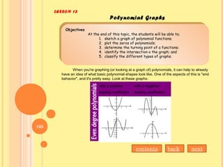 LESSON 13
Polynomial Graphs
Objectives
At the end of this topic, the students will be able to;
1. sketch a graph of polynomial functions;
2. plot the zeros of polynomials;
3. determine the turning point of a functions;
4. identify the intersection o the graph; and
5. classify the different types of graphs.
Objectives
At the end of this topic, the students will be able to;
1. sketch a graph of polynomial functions;
2. plot the zeros of polynomials;
3. determine the turning point of a functions;
4. identify the intersection o the graph; and
5. classify the different types of graphs.
When you're graphing (or looking at a graph of) polynomials, it can help to already
have an idea of what basic polynomial shapes look like. One of the aspects of this is "end
behavior", and it's pretty easy. Look at these graphs:
with a positive
leading coefficient
with a negative
leading coefficient
nextbackcontents
105
 