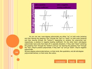 with a negative
leading coefficient
with a positive
leading coefficient
with a positive
leading coefficient
As you can see, even-degree polynomials are either "up" on both ends (entering
and then leaving the graphing "box" through the "top") or "down" on both ends (entering
and then leaving through the "bottom"), depending on whether the polynomial has,
respectively, a positive or negative leading coefficient. On the other hand, odd-degree
polynomials have ends that head off in opposite directions. If they start "down" (entering
the graphing "box" through the "bottom") and go "up" (leaving the graphing "box" through
the "top"), they're positive polynomials; if they start "up" and go "down", they're negative
polynomials.
All even-degree polynomials behave, on their ends, like quadratics, and all odd-degree
polynomials behave, on their ends, like cubics.
contents back next
106
 