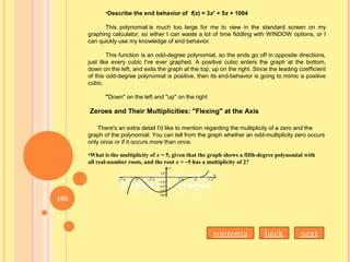 •Describe the end behavior of f(x) = 3x7
+ 5x + 1004
This polynomial is much too large for me to view in the standard screen on my
graphing calculator, so either I can waste a lot of time fiddling with WINDOW options, or I
can quickly use my knowledge of end behavior.
This function is an odd-degree polynomial, so the ends go off in opposite directions,
just like every cubic I've ever graphed. A positive cubic enters the graph at the bottom,
down on the left, and exits the graph at the top, up on the right. Since the leading coefficient
of this odd-degree polynomial is positive, then its end-behavior is going to mimic a positive
cubic.
"Down" on the left and "up" on the right
Zeroes and Their Multiplicities: "Flexing" at the Axis
There's an extra detail I'd like to mention regarding the multiplicity of a zero and the
graph of the polynomial: You can tell from the graph whether an odd-multiplicity zero occurs
only once or if it occurs more than once.
•What is the multiplicity of x = 5, given that the graph shows a fifth-degree polynomial with
all real-number roots, and the root x = –5 has a multiplicity of 2?
contents back next
108
 
