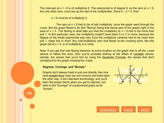 The intercept at x = –5 is of multiplicity 2. The polynomial is of degree 5, so the zero at x = 5,
the only other zero, must use up the rest of the multiplicities. Since 5 – 2 = 3, then
x = 5 must be of multiplicity 3.
The zero at x = 5 had to be of odd multiplicity, since the graph went through the
x-axis. But the graph flexed a bit (the "flexing" being that bendy part of the graph) right in the
area of x = 5. This flexing is what tells you that the multiplicity of x = 5 had to be more than
just 1. In this particular case, the multiplicity couldn't have been 5 or 7 or more, because the
degree of the whole polynomial was only 5,but the multiplicity certainly had to be more than
just 1. Keep this in mind: Any odd-multiplicity zero that flexes at the crossing point, like this
graph did at x = 5, is of multiplicity 3 or more.
Note: If you get that odd flexing behavior at some location on the graph that is off the x-axis
(above or below the axis), then you're probably looking at the effect of complex zeroes;
namely, the zeroes that you'd find by using the Quadratic Formula, the zeroes that don't
correspond to the graph crossing the x-axis.
Degrees, Turnings, and "Bumps"
Graphs don't always head in just one directly, like nice
neat straight lines; they can turn around and head back
the other way. It isn't standard terminology, and you'll
learn the proper terms when you get to calculus, but
refer to the "turnings" of a polynomial graph as its
"bumps".
nextbackcontents
109
 