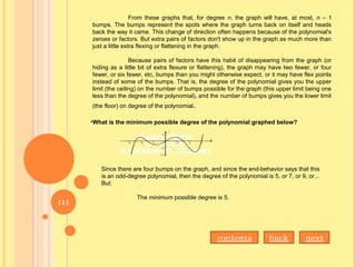 From these graphs that, for degree n, the graph will have, at most, n – 1
bumps. The bumps represent the spots where the graph turns back on itself and heads
back the way it came. This change of direction often happens because of the polynomial's
zeroes or factors. But extra pairs of factors don't show up in the graph as much more than
just a little extra flexing or flattening in the graph.
Because pairs of factors have this habit of disappearing from the graph (or
hiding as a little bit of extra flexure or flattening), the graph may have two fewer, or four
fewer, or six fewer, etc, bumps than you might otherwise expect, or it may have flex points
instead of some of the bumps. That is, the degree of the polynomial gives you the upper
limit (the ceiling) on the number of bumps possible for the graph (this upper limit being one
less than the degree of the polynomial), and the number of bumps gives you the lower limit
(the floor) on degree of the polynomial.
•What is the minimum possible degree of the polynomial graphed below?
Since there are four bumps on the graph, and since the end-behavior says that this
is an odd-degree polynomial, then the degree of the polynomial is 5, or 7, or 9, or...
But:
The minimum possible degree is 5.
nextbackcontents
111
 