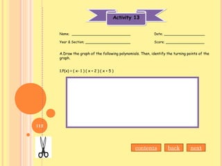 Activity 13Activity 13
Name; ___________________________ Date; ___________________
Year & Section; _____________________ Score; __________________
A.Draw the graph of the following polynomials. Then, identify the turning points of the
graph.
1.P(x) = ( x- 1 ) ( x + 2 ) ( x + 5 )
contents back next
112
 