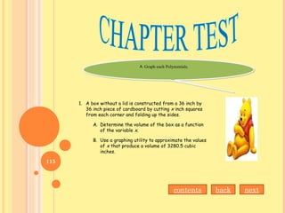 A. Graph each Polynomials.A. Graph each Polynomials.
1. A box without a lid is constructed from a 36 inch by
36 inch piece of cardboard by cutting x inch squares
from each corner and folding up the sides.
A. Determine the volume of the box as a function
of the variable x.
B. Use a graphing utility to approximate the values
of x that produce a volume of 3280.5 cubic
inches.
nextbackcontents
115
 
