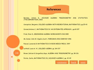 References
Bernabe, Julieta G., ADVANCE ALGEBRA TRIGONOMETRY AND STATISTICS
JTW.CORPORATION, 2003
Conception, Benjamin, COLLEGE ALGEBRA WITH RECREATIONAL MATHEMATICS, pp,25-43
Coronel,Antonio C., MATHEMATICS IV: AN INTEGRATED APPROACH, pp.69-107
Frisk, Peter D., BEGINNING ALGEBRA WORDSWORTH INC.1985
Mc Connel, John W. Algebra Scott., FORESMAN AND COMPANY 1996
Pascual, Leonarda B. MATHEMATICS IV BOOK MEDIA PRESS. 1997
Leithold. Louis et. Al. ,COLLEGE A;GEBRA, pp. 164-217
Brown, Dolciani & Sorgenfery Kaye, ALGEBRA AND TRIGONOMETRY ,pp. 98-126
Ferido, Junita, MATHEMATICS IV,( ADVANCE ALGEBRA ) ,pp. 32-49
nextbackcontents
119
 