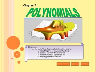 Objectives:
At the end of this chapter, student must be able to:
1. name the parts of polynomial functions;
2. compare exponent from variables;
3. name an algebraic expression; and
4. simplify polynomial function.
Objectives:
At the end of this chapter, student must be able to:
1. name the parts of polynomial functions;
2. compare exponent from variables;
3. name an algebraic expression; and
4. simplify polynomial function.
Chapter I
contents back next
12
 