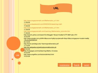 URL
http://www.singaporemath.com/Mathematics_s/1.htm
11-09-09
http://www.sleeplessinkl.com/2009/04/24/relearning-math
11-09-09
http://www.singaporemath.com/Mathematics_s/1.htm
11-28-09
http://www.singaporemath.com/Learning_Mathematics_p/smmlm.htm
11-26-09
http://search.yahoo.com/search?p=&toggle=1&cop=mss&ei=UTF-8&fr=yfp-t-701
10-25-09
http://www.google.com.ph/#hl=tl&source=hp&q=purplemath=&aq=0&oq=singapore+model+me&fp
=ffec8c89bd59b524
09-18-09
http://home.sandiego.edu/~learningmathematics.pdf
11-15-09
http://en.wikipedia.org/wiki/polynomialfunction.ph
10-23-09
http://hubpages.com/hub/learning-Maths--A-review
10-23-09
http://www.angelfire.com/kstutoriali/what.html
10-23-09
contents back next
120
 