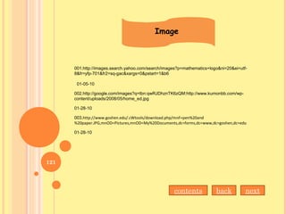 Image
001.http://images.search.yahoo.com/search/images?p=mathematics+logo&ni=20&ei=utf-
8&fr=yfp-701&fr2=sq-gac&xargs=0&pstart=1&b6
01-05-10
002.http://google.com/images?q=tbn:qwRJDhznTK6zQM:http://www.kumonbb.com/wp-
content/uploads/2008/05/home_ed.jpg
01-28-10
003.http://www.goshen.edu/.cWtools/download.php/mnF=pen%20and
%20paper.JPG,mnOD=Pictures,mnOD=My%20Documents,dc=forms,dc=www,dc=goshen,dc=edu
01-28-10
backcontents
121
next
 