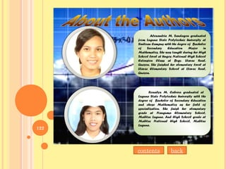 122
Alexandria M. Sandagon graduated
from Laguna State Polytechnic University at
Siniloan Campus with the degrre of Bachelor
of Secondary Education Major in
Mathematics. She was taught during her High
School level at Ungos National High School
Extension Class at Brgy. Llavac Real,
Quezon. She finished her elementary level at
Llavac Elementary School at Llavac Real,
Quezon.
Alexandria M. Sandagon graduated
from Laguna State Polytechnic University at
Siniloan Campus with the degrre of Bachelor
of Secondary Education Major in
Mathematics. She was taught during her High
School level at Ungos National High School
Extension Class at Brgy. Llavac Real,
Quezon. She finished her elementary level at
Llavac Elementary School at Llavac Real,
Quezon.
Ronalyn M. Cabrera graduated at
Laguna State Polytechnic University with the
degree of Bachelor of Secondary Education
and chose Mathematics as her field of
specialization. She finish her elementary
grade at Nanguma Elementary School,
Mabitac Laguna. And High School grade at
Mabitac National High School, Mabitac
Laguna.
Ronalyn M. Cabrera graduated at
Laguna State Polytechnic University with the
degree of Bachelor of Secondary Education
and chose Mathematics as her field of
specialization. She finish her elementary
grade at Nanguma Elementary School,
Mabitac Laguna. And High School grade at
Mabitac National High School, Mabitac
Laguna.
backcontents
 