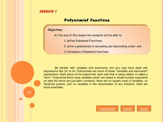 Objectives;
At the end of this lesson the students will be able to;
1. define Polynomial Functions;
2. write a polynomials in ascending and descending order; and
3. formulate a Polynomial functions.
Objectives;
At the end of this lesson the students will be able to;
1. define Polynomial Functions;
2. write a polynomials in ascending and descending order; and
3. formulate a Polynomial functions.
Be familiar with variables and exponents, and you may have dealt with
expressions like 3x4
or 6x. Polynomials are sums of these "variables and exponents"
expressions. Each piece of the polynomial, each part that is being added, is called a
"term". Polynomial terms have variables which are raised to whole-number exponents
(or else the terms are just plain numbers); there are no square roots of variables, no
fractional powers, and no variables in the denominator of any fractions. Here are
some examples:
LESSON 1
Polynomial Functions
nextbackcontents
13
 
