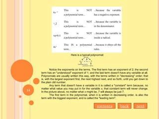  6x –2
This  is  NOT
a polynomial term...
...because  the  variable 
has a negative exponent.
 1
/x2
This  is  NOT
a polynomial term...
...because the variable is 
in the denominator.
 sqrt(x)
This  is  NOT
a polynomial term...
...because the variable is 
inside a radical.
 4x2
This  IS  a  polynomial 
term...
...because it obeys all the 
rules.
Here is a typical polynomial:
Notice the exponents on the terms. The first term has an exponent of 2; the second
term has an "understood" exponent of 1; and the last term doesn't have any variable at all.
Polynomials are usually written this way, with the terms written in "decreasing" order; that
is, with the largest exponent first, the next highest next, and so forth, until you get down to
the plain old number.
Any term that doesn't have a variable in it is called a "constant" term because, no
matter what value you may put in for the variable x, that constant term will never change.
In the picture above, no matter what x might be, 7 will always be just 7.
The first term in the polynomial, when it is written in decreasing order, is also the
term with the biggest exponent, and is called the "leading term".
contents back next
14
 