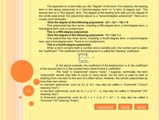 The exponent on a term tells you the "degree" of the term. For instance, the leading
term in the above polynomial is a "second-degree term" or "a term of degree two". The
second term is a "first degree" term. The degree of the leading term tells you the degree of
the whole polynomial; the polynomial above is a "second-degree polynomial". Here are a
couple more examples:
•Give the degree of the following polynomial: 2x5
– 5x3
– 10x + 9
This polynomial has four terms, including a fifth-degree term, a third-degree term, a
first-degree term, and a constant term.
This is a fifth-degree polynomial.
•Give the degree of the following polynomial: 7x4
+ 6x2
+ x
This polynomial has three terms, including a fourth-degree term, a second-degree
term, and a first-degree term. There is no constant term.
This is a fourth-degree polynomial.
When a term contains both a number and a variable part, the number part is called
the "coefficient". The coefficient on the leading term is called the "leading" coefficient.
In the above example, the coefficient of the leading term is 4; the coefficient
of the second term is 3; the constant term doesn't have a coefficient.
The "poly" in "polynomial" means "many". I suppose, technically, the term
"polynomial" should only refer to sums of many terms, but the term is used to refer to
anything from one term to the sum of a zillion terms. However, the shorter polynomials do
have their own names:
•a one-term polynomial, such as 2x or 4x2
, may also be called a "monomial" ("mono"
meaning "one")
•a two-term polynomial, such as 2x + y or x2
– 4, may also be called a "binomial" ("bi"
meaning "two")
•a three-term polynomial, such as 2x + y + z or x4
+ 4x2
– 4, may also be called a
"trinomial" ("tri" meaning "three")
contents back next
15
 