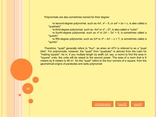 Polynomials are also sometimes named for their degree:
•a second-degree polynomial, such as 4x2
, x2
– 9, or ax2
+ bx + c, is also called a
"quadratic"
•a third-degree polynomial, such as –6x3
or x3
– 27, is also called a "cubic"
•a fourth-degree polynomial, such as x4
or 2x4
– 3x2
+ 9, is sometimes called a
"quartic"
•a fifth-degree polynomial, such as 2x5
or x5
– 4x3
– x + 7, is sometimes called a
"quintic“
Therefore, "quad" generally refers to "four", as when an ATV is referred to as a "quad
bike". For polynomials, however, the "quad" from "quadratic" is derived from the Latin for
"making square". As in, if you multiply length by width (of, say, a room) to find the area in
"square" units, the units will be raised to the second power. The area of a room that is 6
meters by 8 meters is 48 m2
. So the "quad" refers to the four corners of a square, from the
geometrical origins of parabolas and early polynomial
nextbackcontents
16
 